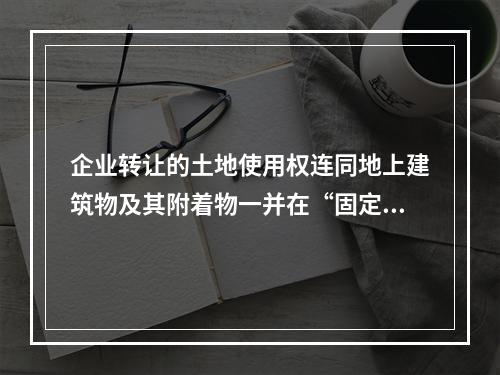 企业转让的土地使用权连同地上建筑物及其附着物一并在“固定资产