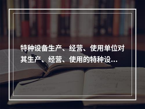 特种设备生产、经营、使用单位对其生产、经营、使用的特种设备应