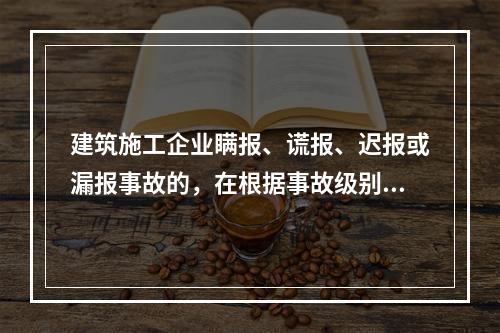 建筑施工企业瞒报、谎报、迟报或漏报事故的，在根据事故级别处罚