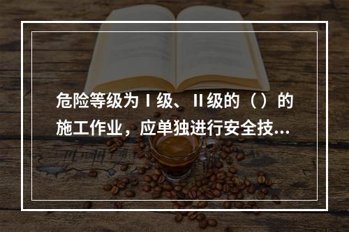 危险等级为Ⅰ级、Ⅱ级的（ ）的施工作业，应单独进行安全技术交