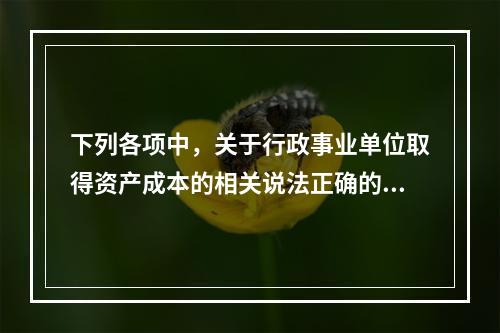 下列各项中，关于行政事业单位取得资产成本的相关说法正确的有（