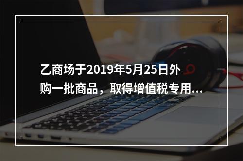 乙商场于2019年5月25日外购一批商品，取得增值税专用发票