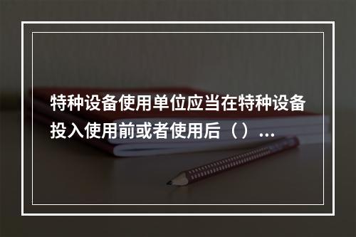 特种设备使用单位应当在特种设备投入使用前或者使用后（ ）日内