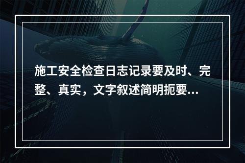 施工安全检查日志记录要及时、完整、真实，文字叙述简明扼要，文