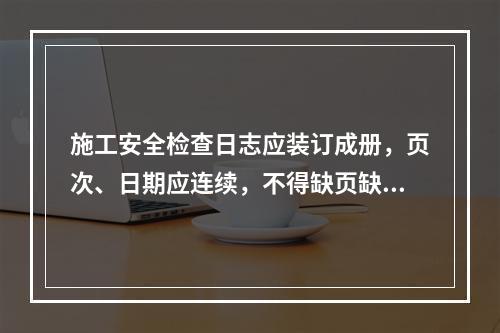 施工安全检查日志应装订成册，页次、日期应连续，不得缺页缺日，