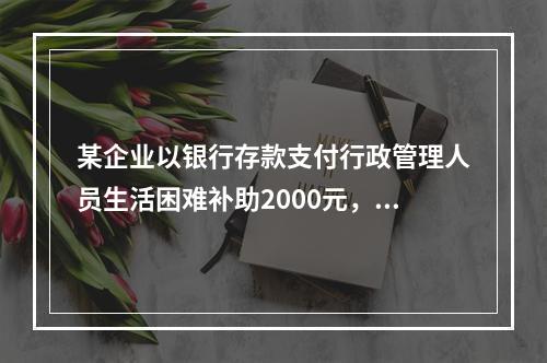 某企业以银行存款支付行政管理人员生活困难补助2000元，下列