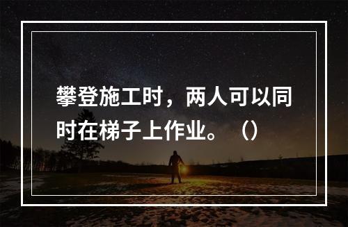 攀登施工时，两人可以同时在梯子上作业。（）