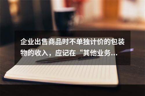 企业出售商品时不单独计价的包装物的收入，应记在“其他业务收入