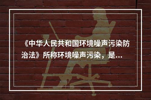 《中华人民共和国环境噪声污染防治法》所称环境噪声污染，是指所