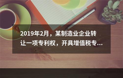 2019年2月，某制造业企业转让一项专利权，开具增值税专用发