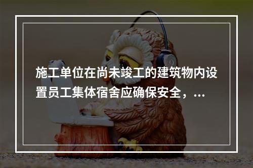 施工单位在尚未竣工的建筑物内设置员工集体宿舍应确保安全，保持