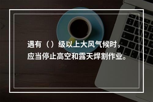 遇有（ ）级以上大风气候时，应当停止高空和露天焊割作业。