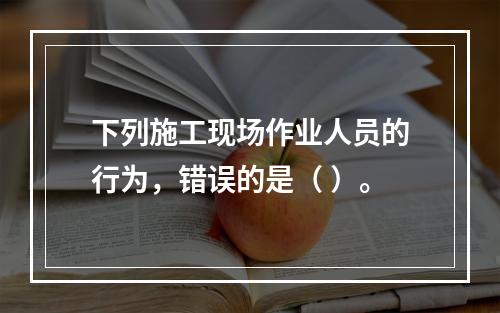 下列施工现场作业人员的行为，错误的是（ ）。