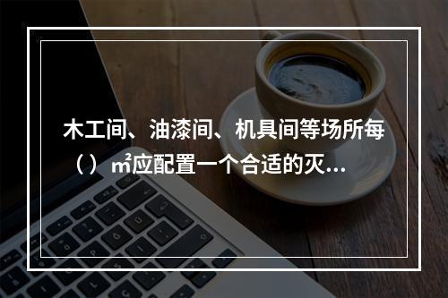 木工间、油漆间、机具间等场所每（ ）㎡应配置一个合适的灭火器