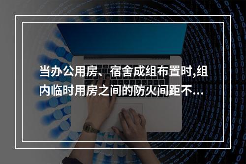 当办公用房、宿舍成组布置时,组内临时用房之间的防火间距不应小