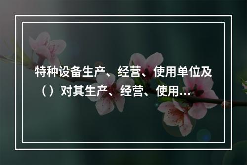 特种设备生产、经营、使用单位及（ ）对其生产、经营、使用的特