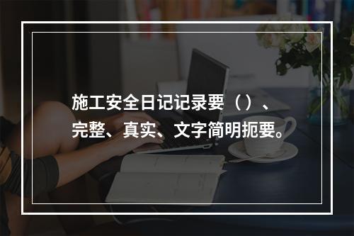 施工安全日记记录要（ ）、完整、真实、文字简明扼要。