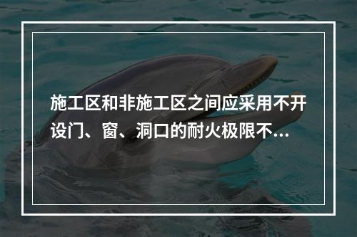 施工区和非施工区之间应采用不开设门、窗、洞口的耐火极限不低于