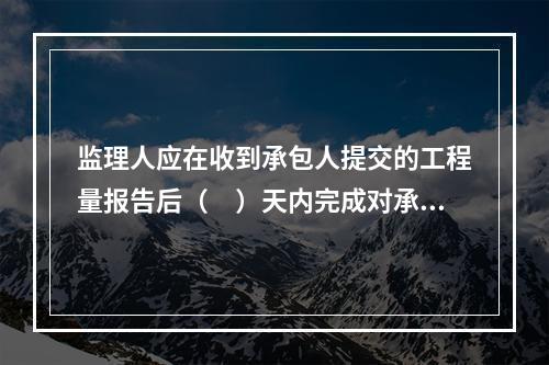 监理人应在收到承包人提交的工程量报告后（　）天内完成对承包人