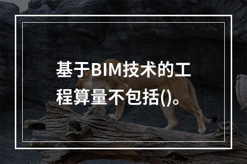 基于BIM技术的工程算量不包括()。