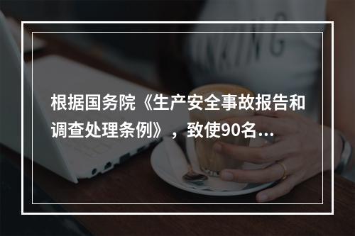 根据国务院《生产安全事故报告和调查处理条例》，致使90名工人