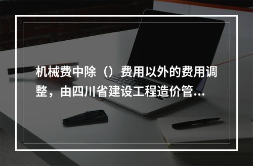 机械费中除（）费用以外的费用调整，由四川省建设工程造价管理总