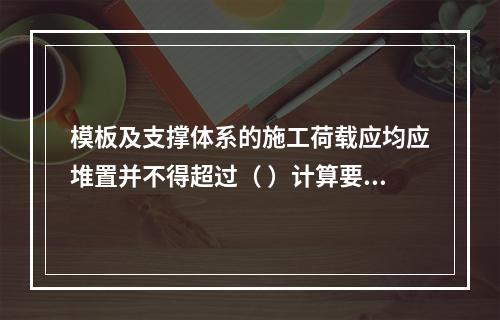 模板及支撑体系的施工荷载应均应堆置并不得超过（ ）计算要求。