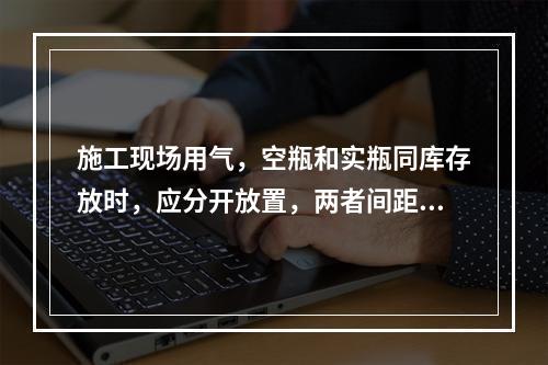 施工现场用气，空瓶和实瓶同库存放时，应分开放置，两者间距不应