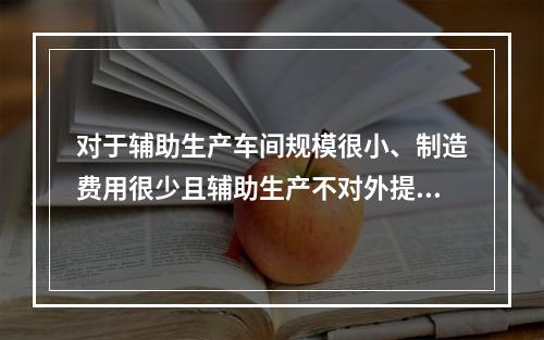 对于辅助生产车间规模很小、制造费用很少且辅助生产不对外提供产