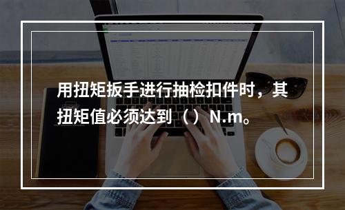 用扭矩扳手进行抽检扣件时，其扭矩值必须达到（ ）N.m。