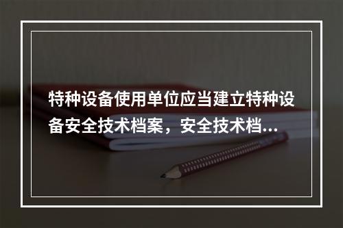 特种设备使用单位应当建立特种设备安全技术档案，安全技术档案应