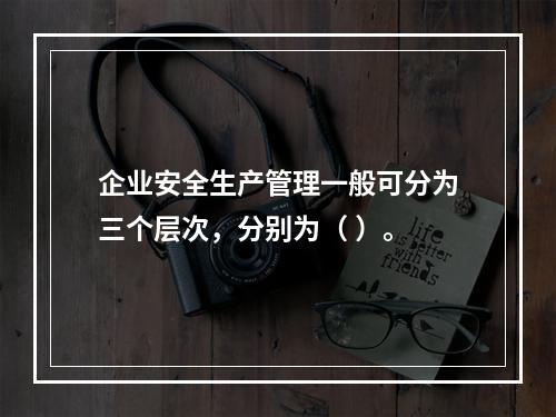 企业安全生产管理一般可分为三个层次，分别为（ ）。