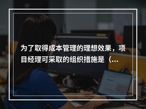 为了取得成本管理的理想效果，项目经理可采取的组织措施是（　）