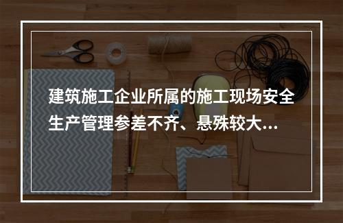 建筑施工企业所属的施工现场安全生产管理参差不齐、悬殊较大，其