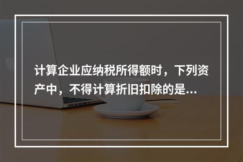 计算企业应纳税所得额时，下列资产中，不得计算折旧扣除的是（　