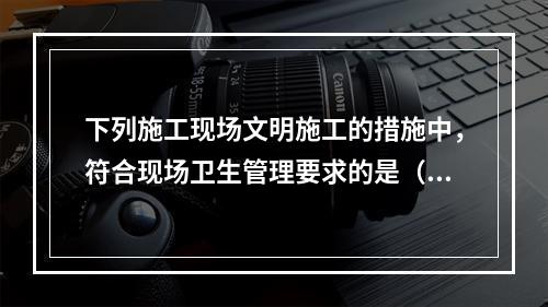 下列施工现场文明施工的措施中，符合现场卫生管理要求的是（　）