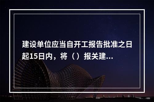 建设单位应当自开工报告批准之日起15日内，将（ ）报关建设工