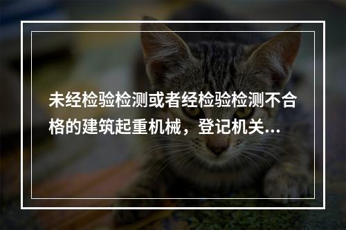 未经检验检测或者经检验检测不合格的建筑起重机械，登记机关不予