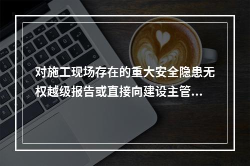 对施工现场存在的重大安全隐患无权越级报告或直接向建设主管部门