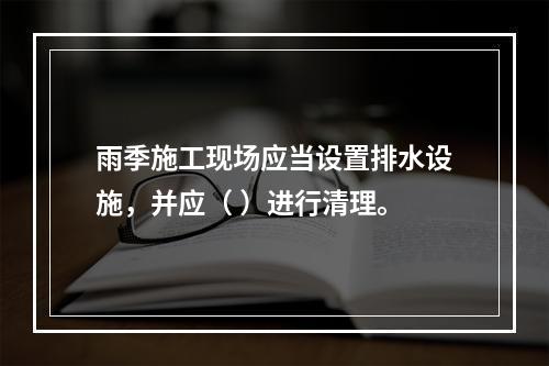 雨季施工现场应当设置排水设施，并应（ ）进行清理。