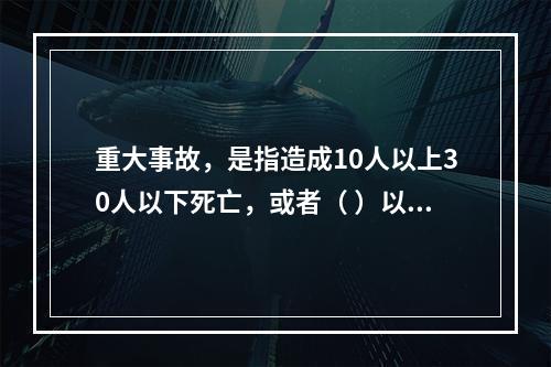 重大事故，是指造成10人以上30人以下死亡，或者（ ）以下重