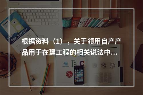 根据资料（1），关于领用自产产品用于在建工程的相关说法中，正