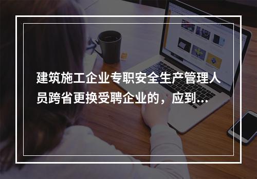 建筑施工企业专职安全生产管理人员跨省更换受聘企业的，应到原考