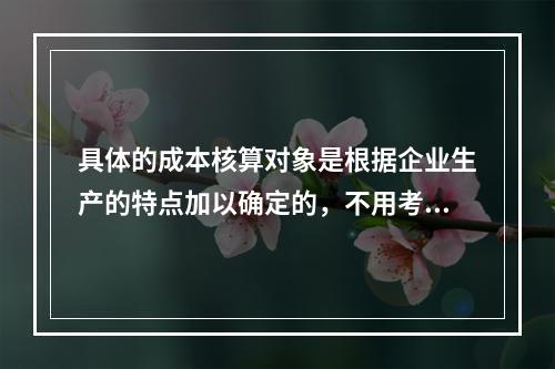 具体的成本核算对象是根据企业生产的特点加以确定的，不用考虑成