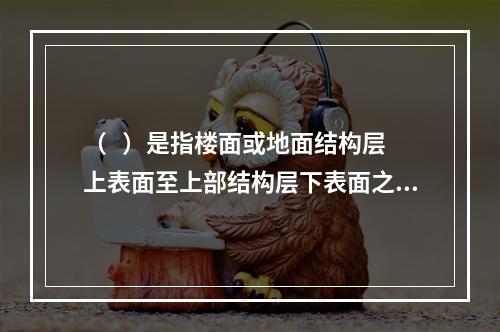 （   ）是指楼面或地面结构层上表面至上部结构层下表面之间的