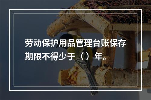 劳动保护用品管理台账保存期限不得少于（ ）年。