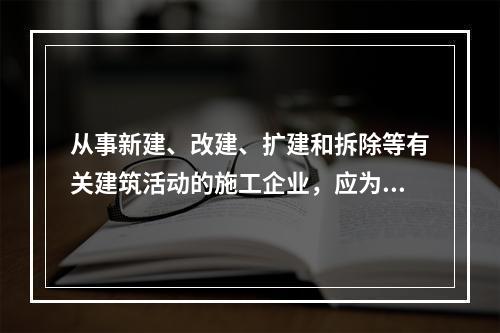 从事新建、改建、扩建和拆除等有关建筑活动的施工企业，应为从业