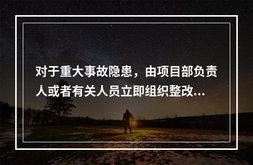 对于重大事故隐患，由项目部负责人或者有关人员立即组织整改。（