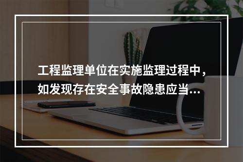 工程监理单位在实施监理过程中，如发现存在安全事故隐患应当（