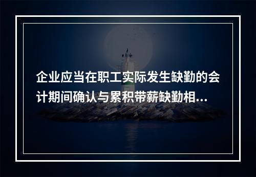 企业应当在职工实际发生缺勤的会计期间确认与累积带薪缺勤相关的